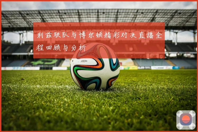 利兹联队与博尔顿精彩对决直播全程回顾与分析