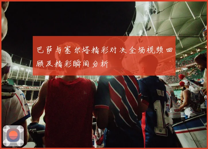 巴萨与塞尔塔精彩对决全场视频回顾及精彩瞬间分析
