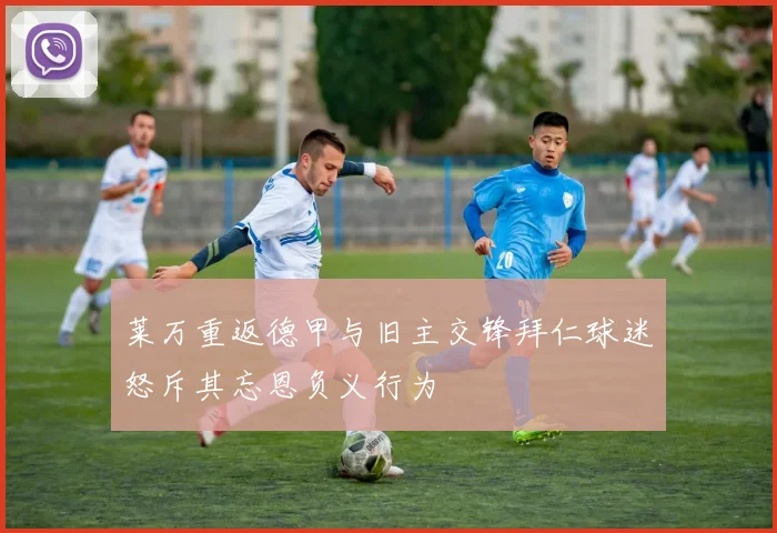 莱万重返德甲与旧主交锋拜仁球迷怒斥其忘恩负义行为