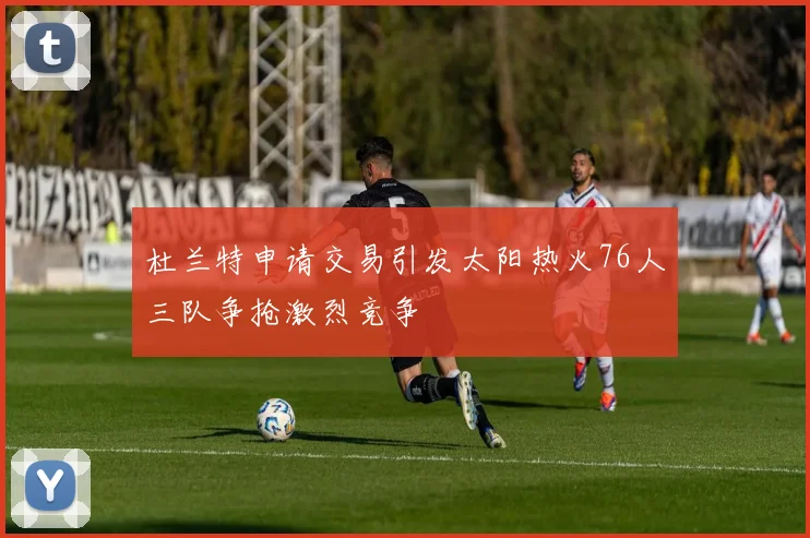 杜兰特申请交易引发太阳热火76人三队争抢激烈竞争