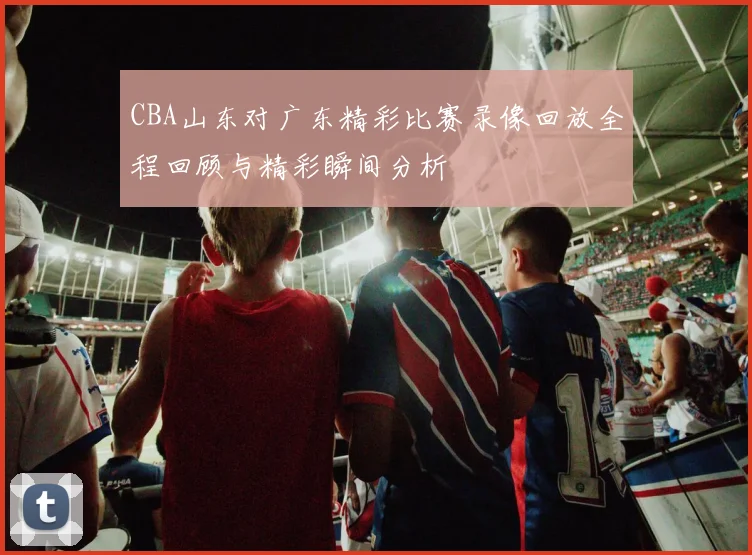 CBA山东对广东精彩比赛录像回放全程回顾与精彩瞬间分析