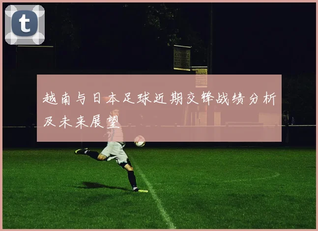 越南与日本足球近期交锋战绩分析及未来展望