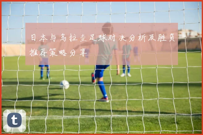 日本与乌拉圭足球对决分析及胜负推荐策略分享