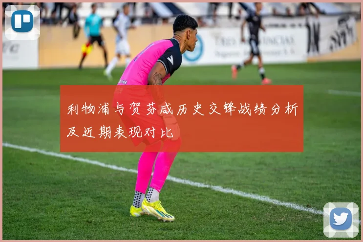 利物浦与贺芬咸历史交锋战绩分析及近期表现对比