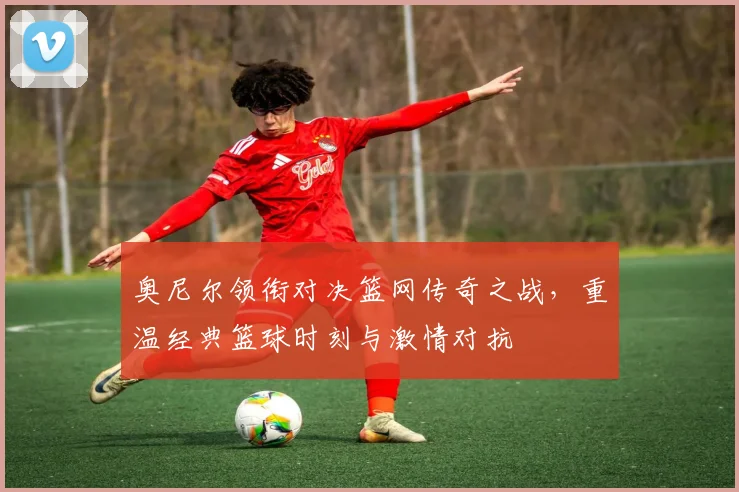 奥尼尔领衔对决篮网传奇之战，重温经典篮球时刻与激情对抗