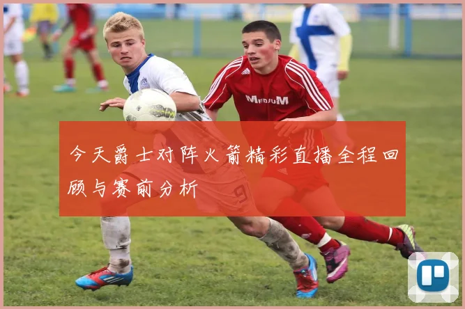 今天爵士对阵火箭精彩直播全程回顾与赛前分析