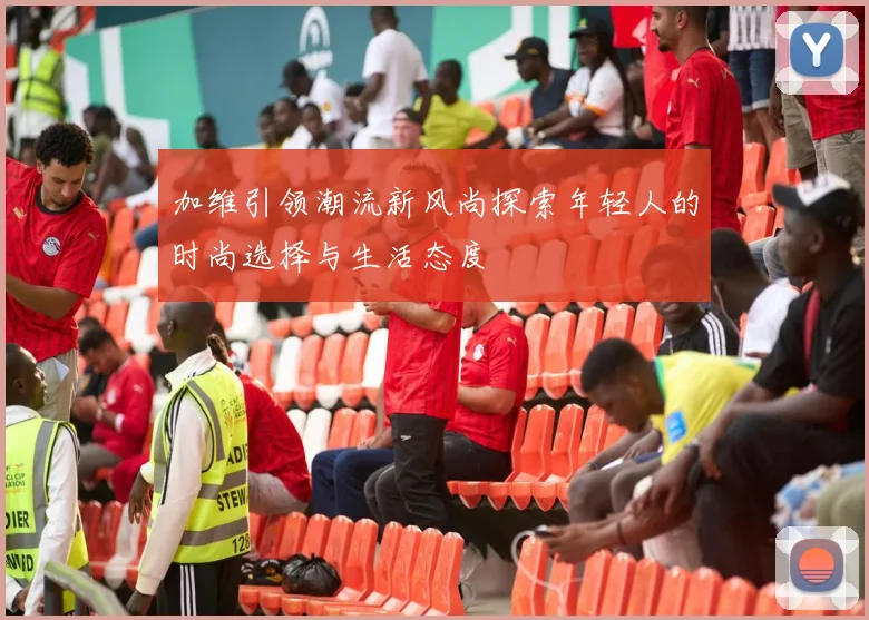 加维引领潮流新风尚探索年轻人的时尚选择与生活态度