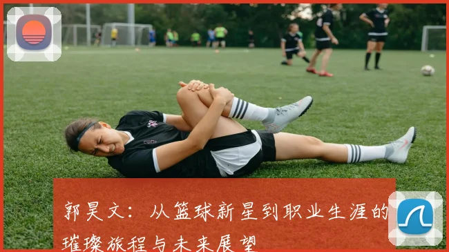 郭昊文：从篮球新星到职业生涯的璀璨旅程与未来展望