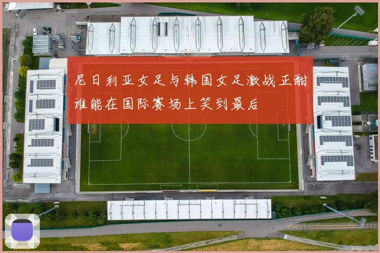 尼日利亚女足与韩国女足激战正酣谁能在国际赛场上笑到最后