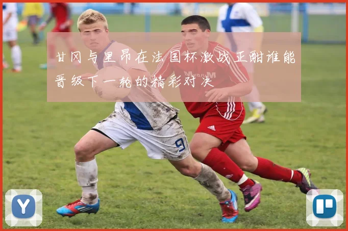 甘冈与里昂在法国杯激战正酣谁能晋级下一轮的精彩对决