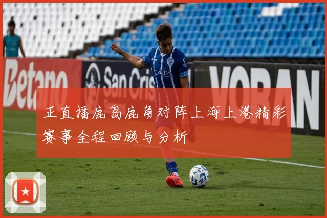 正直播鹿岛鹿角对阵上海上港精彩赛事全程回顾与分析