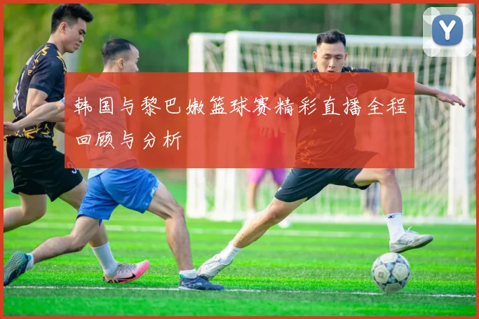 韩国与黎巴嫩篮球赛精彩直播全程回顾与分析