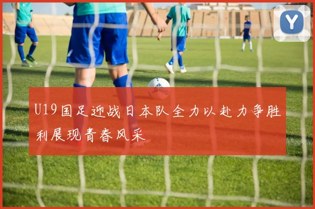 U19国足迎战日本队全力以赴力争胜利展现青春风采
