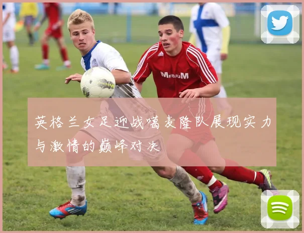 英格兰女足迎战噶麦隆队展现实力与激情的巅峰对决
