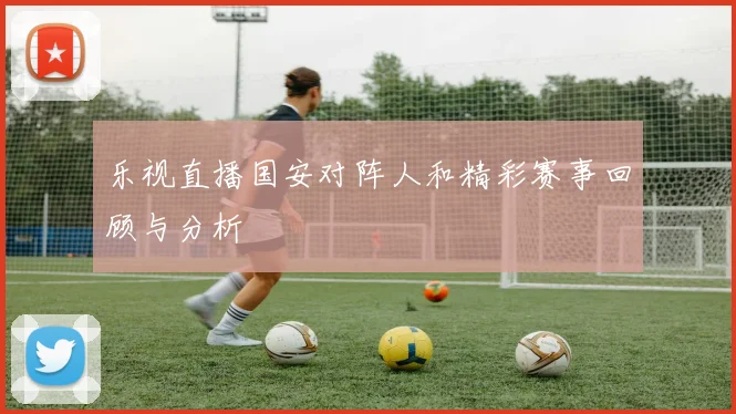 乐视直播国安对阵人和精彩赛事回顾与分析