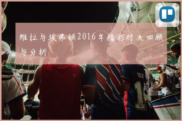 维拉与埃弗顿2016年精彩对决回顾与分析