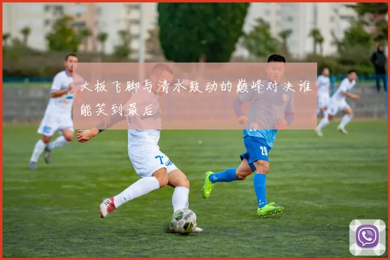 大板飞脚与清水鼓动的巅峰对决谁能笑到最后