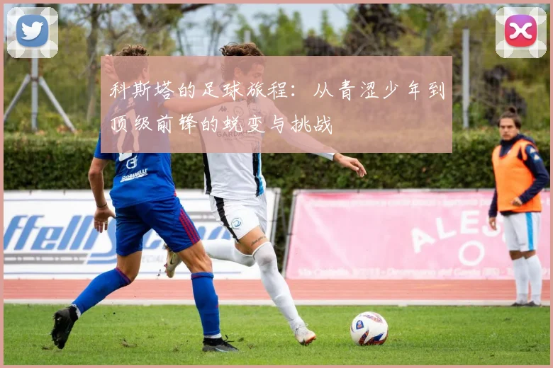 科斯塔的足球旅程：从青涩少年到顶级前锋的蜕变与挑战