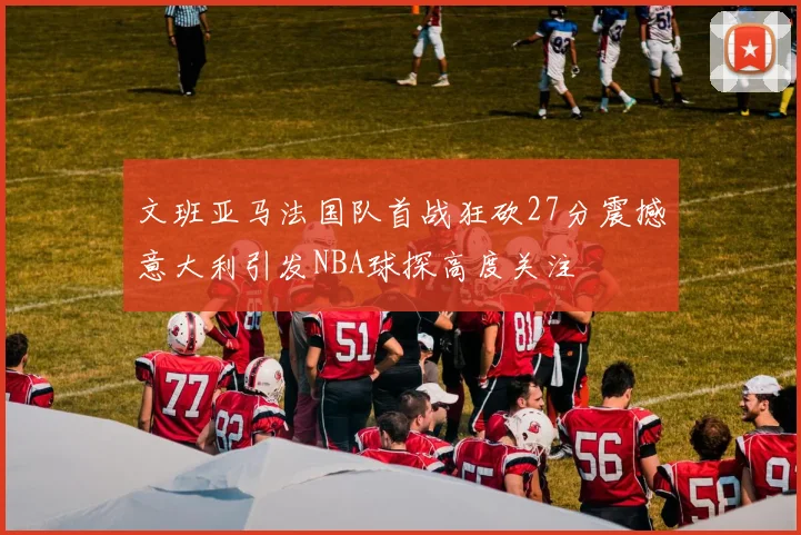 文班亚马法国队首战狂砍27分震撼意大利引发NBA球探高度关注