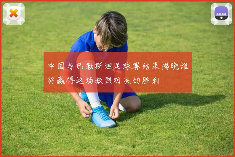 中国与巴勒斯坦足球赛结果揭晓谁将赢得这场激烈对决的胜利