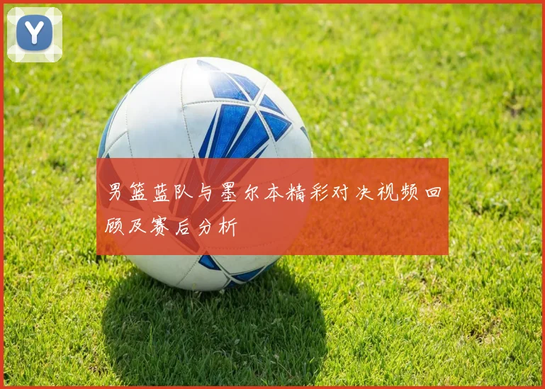 男篮蓝队与墨尔本精彩对决视频回顾及赛后分析