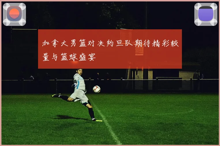 加拿大男篮对决约旦队期待精彩较量与篮球盛宴