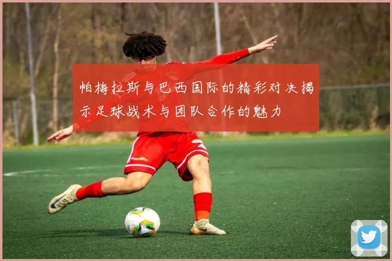 帕梅拉斯与巴西国际的精彩对决揭示足球战术与团队合作的魅力