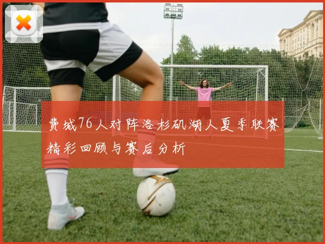 费城76人对阵洛杉矶湖人夏季联赛精彩回顾与赛后分析