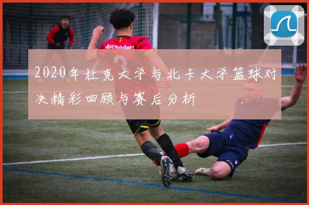 2020年杜克大学与北卡大学篮球对决精彩回顾与赛后分析
