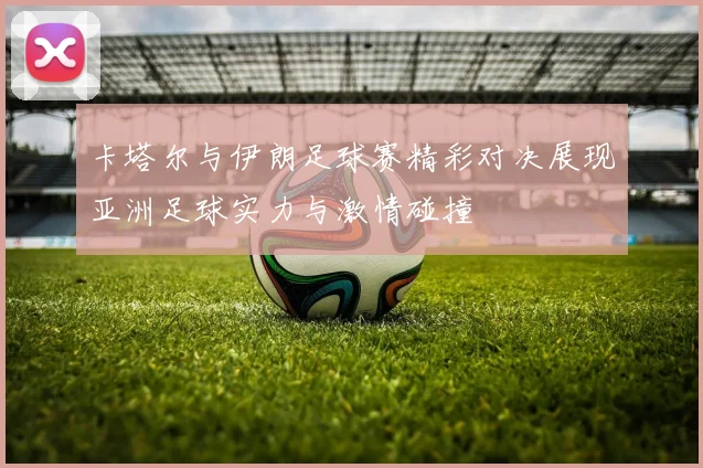 卡塔尔与伊朗足球赛精彩对决展现亚洲足球实力与激情碰撞