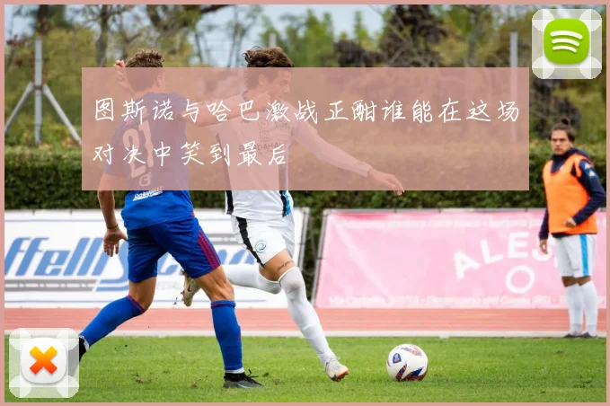 图斯诺与哈巴激战正酣谁能在这场对决中笑到最后