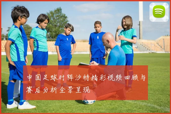 中国足球对阵沙特精彩视频回顾与赛后分析全景呈现