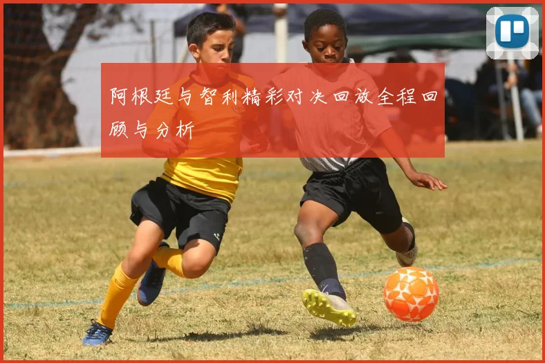 阿根廷与智利精彩对决回放全程回顾与分析