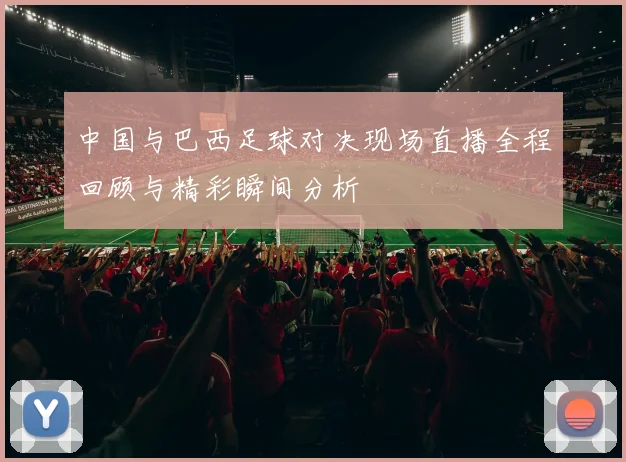 中国与巴西足球对决现场直播全程回顾与精彩瞬间分析