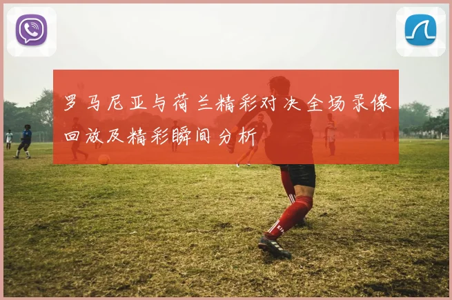 罗马尼亚与荷兰精彩对决全场录像回放及精彩瞬间分析