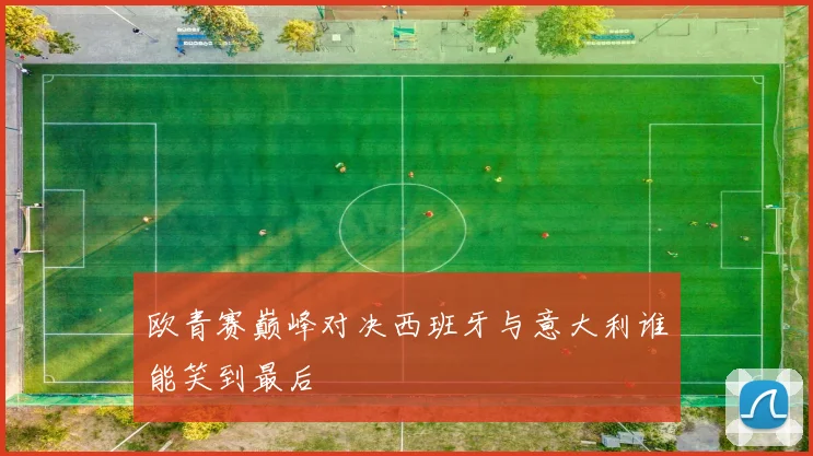 欧青赛巅峰对决西班牙与意大利谁能笑到最后