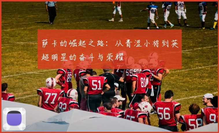 萨卡的崛起之路：从青涩小将到英超明星的奋斗与荣耀