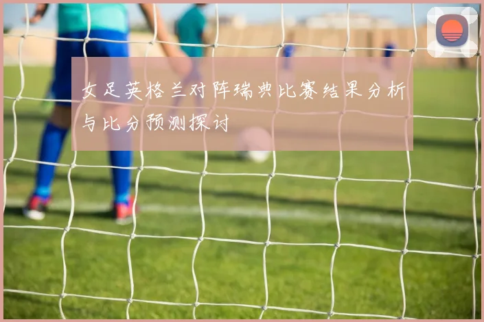 女足英格兰对阵瑞典比赛结果分析与比分预测探讨