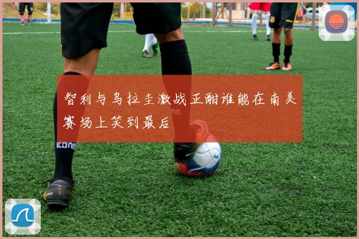 智利与乌拉圭激战正酣谁能在南美赛场上笑到最后