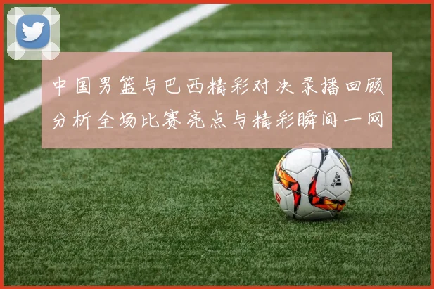 中国男篮与巴西精彩对决录播回顾分析全场比赛亮点与精彩瞬间一网打尽
